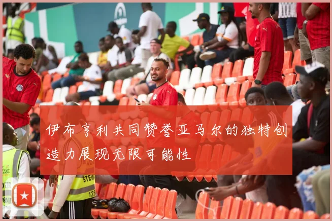 伊布亨利共同赞誉亚马尔的独特创造力展现无限可能性