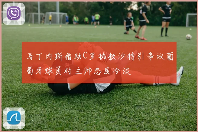 马丁内斯借助C罗执教沙特引争议葡萄牙球员对主帅态度冷淡
