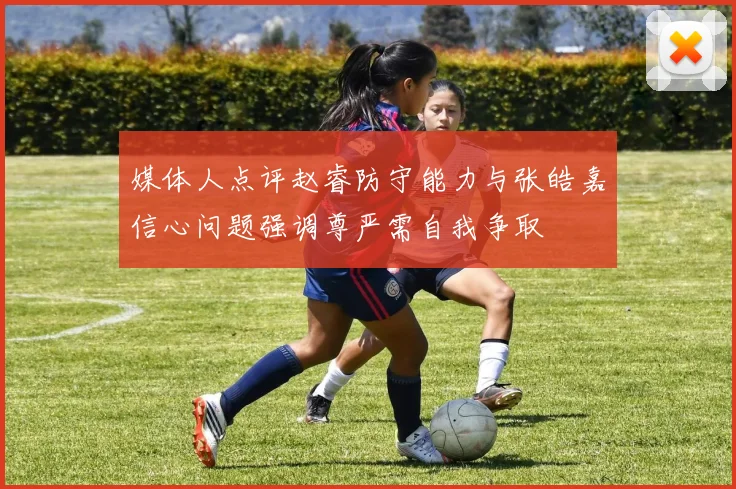 媒体人点评赵睿防守能力与张皓嘉信心问题强调尊严需自我争取