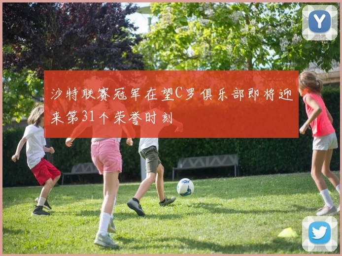 沙特联赛冠军在望C罗俱乐部即将迎来第31个荣誉时刻