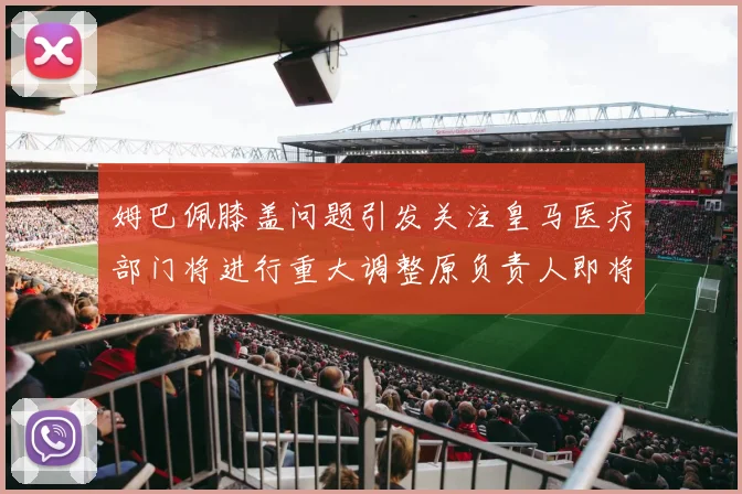 姆巴佩膝盖问题引发关注皇马医疗部门将进行重大调整原负责人即将离任