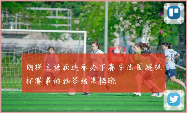朗斯主场获选承办下赛季法国超级杯赛事的抽签结果揭晓
