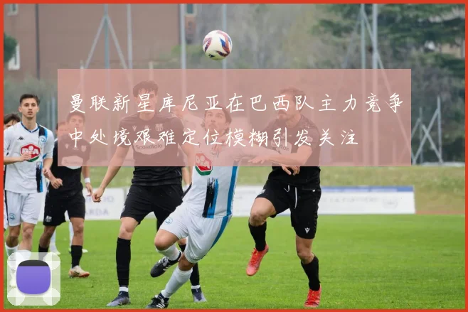 曼联新星库尼亚在巴西队主力竞争中处境艰难定位模糊引发关注