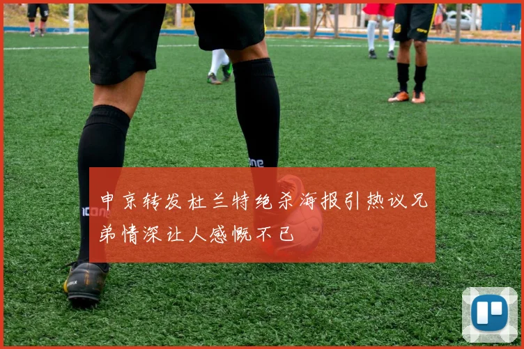 申京转发杜兰特绝杀海报引热议兄弟情深让人感慨不已