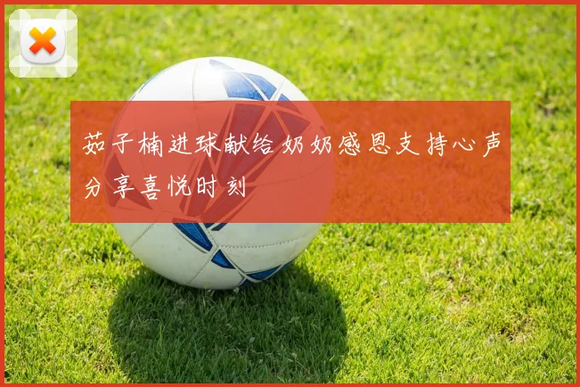 茹子楠进球献给奶奶感恩支持心声分享喜悦时刻