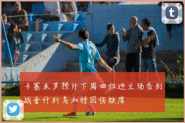 卡塞米罗预计下周回归迎主场告别战舍什科乌加特因伤缺席