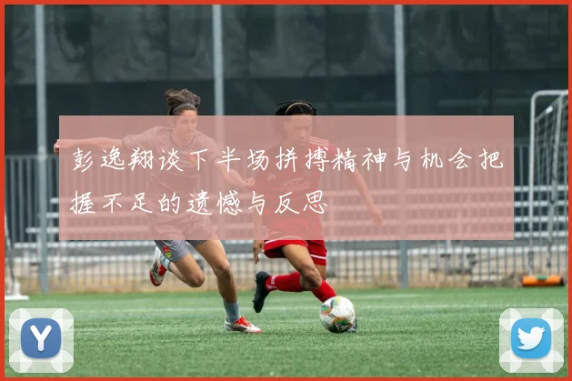 彭逸翔谈下半场拼搏精神与机会把握不足的遗憾与反思