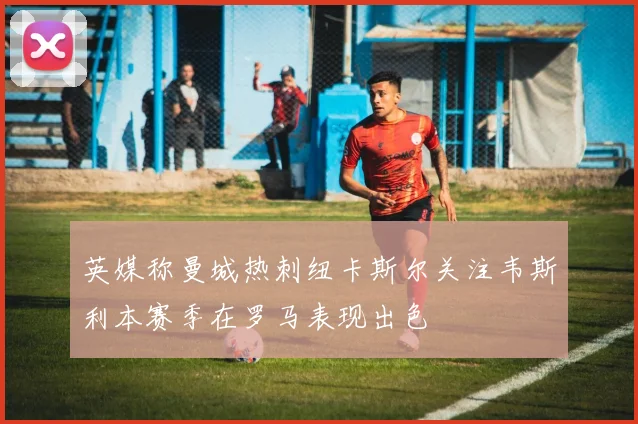 英媒称曼城热刺纽卡斯尔关注韦斯利本赛季在罗马表现出色