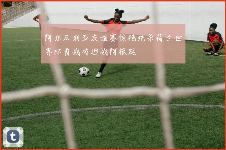 阿尔及利亚友谊赛惊艳绝杀荷兰世界杯首战将迎战阿根廷