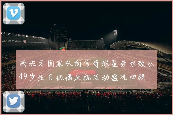 西班牙国家队向传奇球星劳尔致以49岁生日祝福庆祝活动盛况回顾