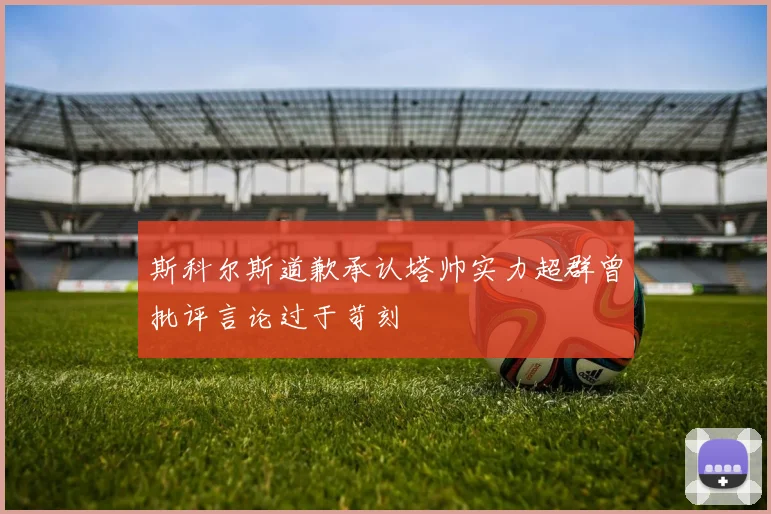斯科尔斯道歉承认塔帅实力超群曾批评言论过于苛刻