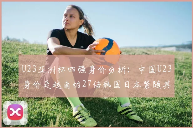U23亚洲杯四强身价分析：中国U23身价是越南的27倍韩国日本紧随其后